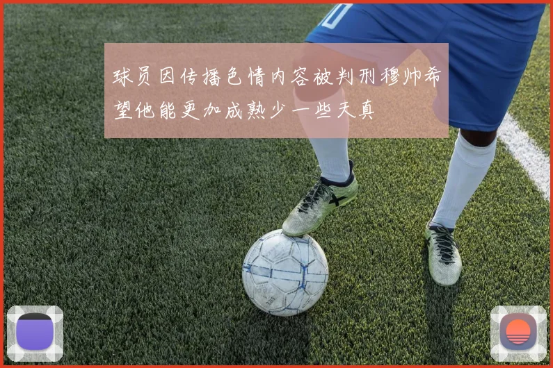 球员因传播色情内容被判刑穆帅希望他能更加成熟少一些天真