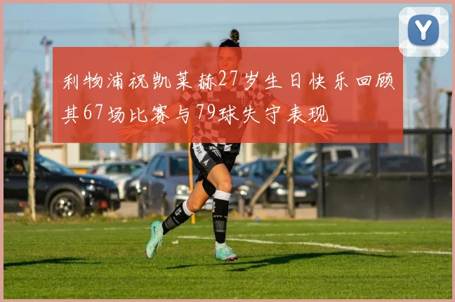 利物浦祝凯莱赫27岁生日快乐回顾其67场比赛与79球失守表现