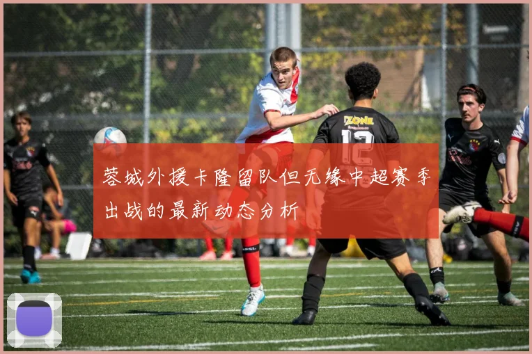 蓉城外援卡隆留队但无缘中超赛季出战的最新动态分析