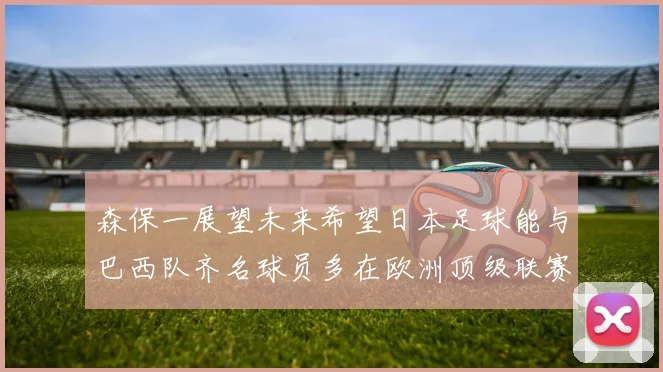 森保一展望未来希望日本足球能与巴西队齐名球员多在欧洲顶级联赛效力