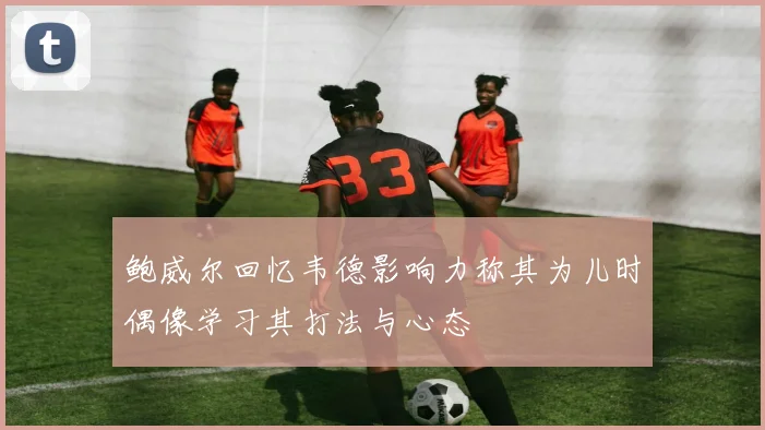 鲍威尔回忆韦德影响力称其为儿时偶像学习其打法与心态