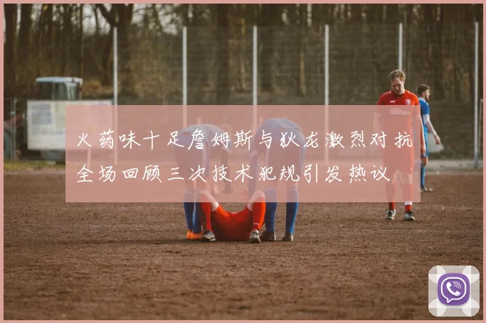 火药味十足詹姆斯与狄龙激烈对抗全场回顾三次技术犯规引发热议