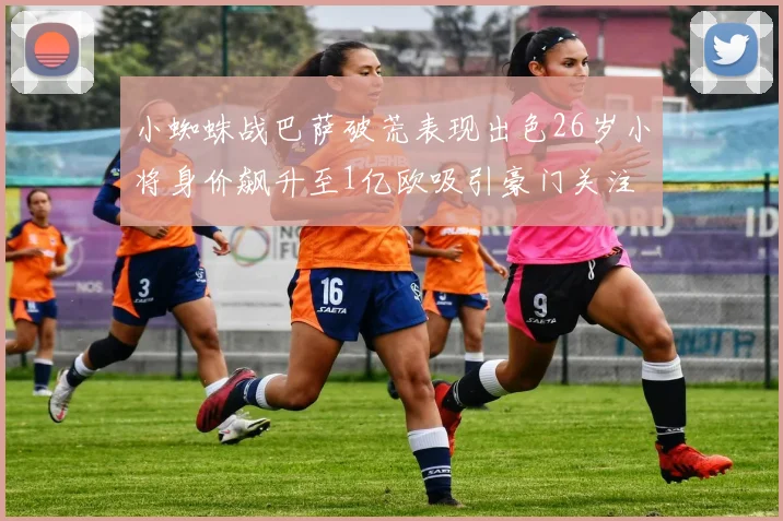 小蜘蛛战巴萨破荒表现出色26岁小将身价飙升至1亿欧吸引豪门关注