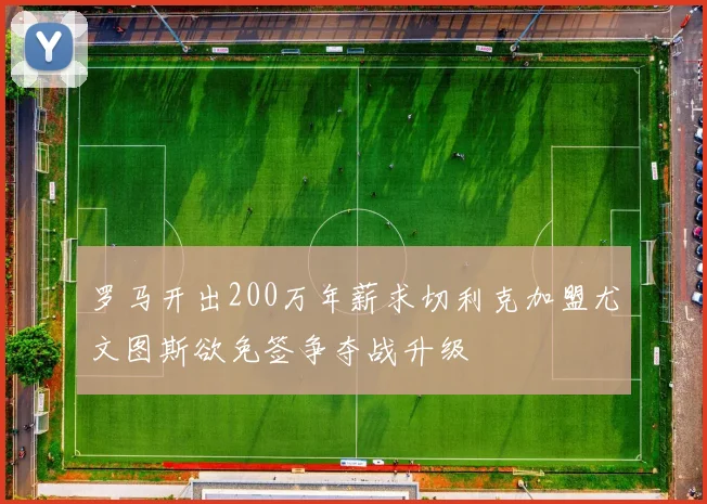 罗马开出200万年薪求切利克加盟尤文图斯欲免签争夺战升级