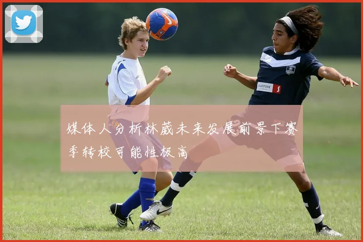 媒体人分析林葳未来发展前景下赛季转校可能性极高