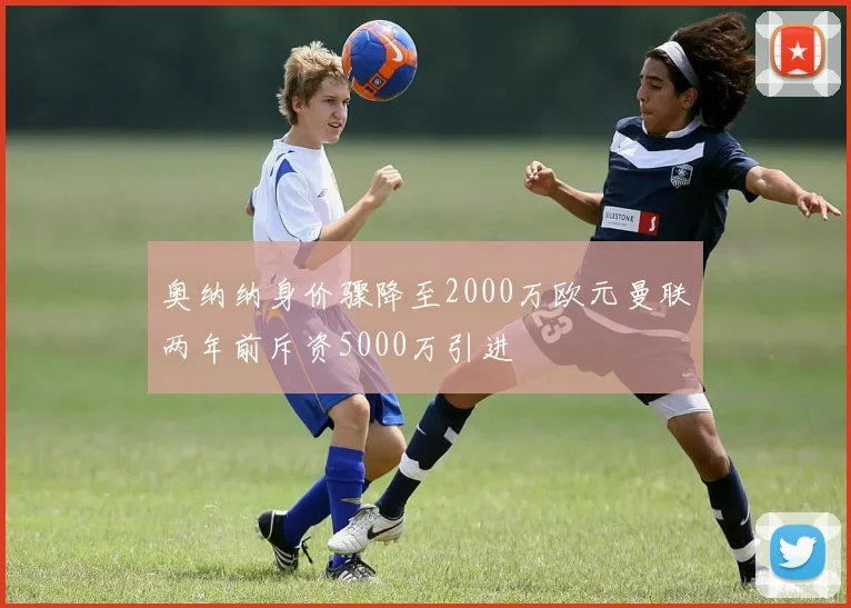 奥纳纳身价骤降至2000万欧元曼联两年前斥资5000万引进
