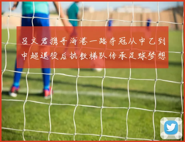 吕文君携手海港一路夺冠从中乙到中超退役后执教梯队传承足球梦想