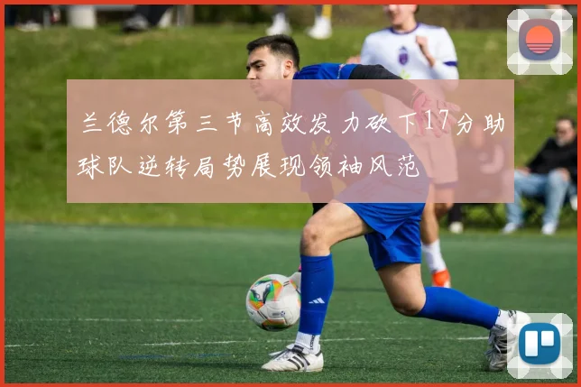 兰德尔第三节高效发力砍下17分助球队逆转局势展现领袖风范
