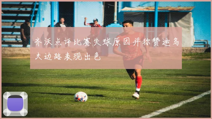 齐沃点评比赛失球原因并称赞迪乌夫边路表现出色