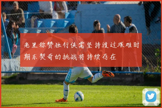 老里称赞独行侠需坚持渡过艰难时期东契奇的挑战将持续存在