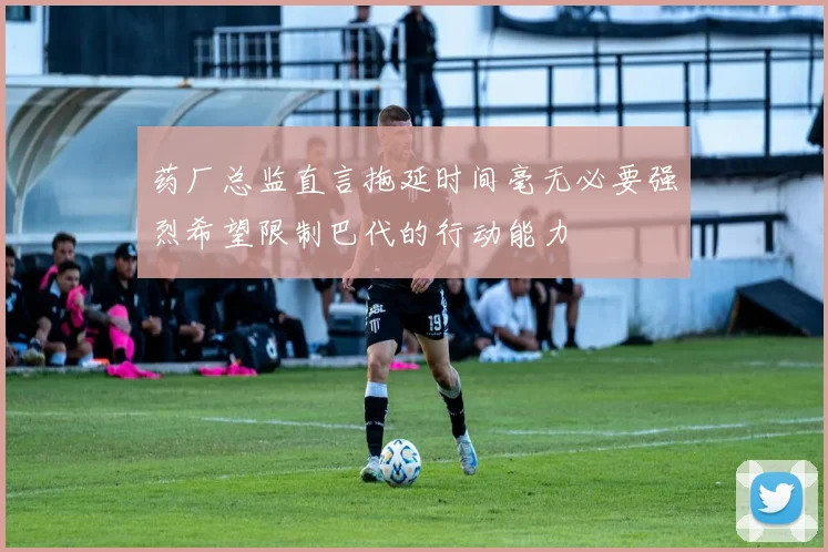 药厂总监直言拖延时间毫无必要强烈希望限制巴代的行动能力