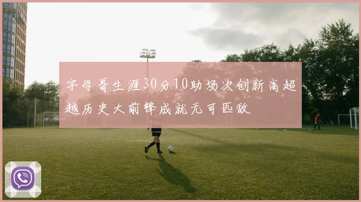 字母哥生涯30分10助场次创新高超越历史大前锋成就无可匹敌